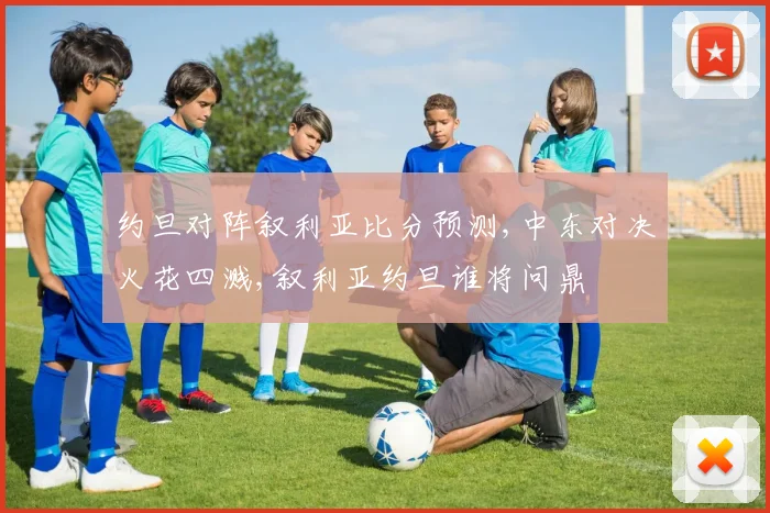 约旦对阵叙利亚比分预测,中东对决火花四溅,叙利亚约旦谁将问鼎