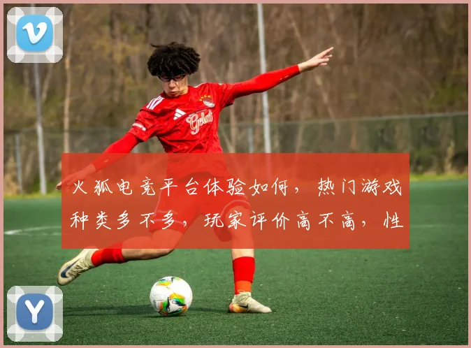 火狐电竞平台体验如何，热门游戏种类多不多，玩家评价高不高，性价比怎么样