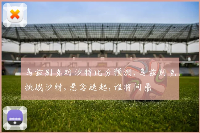 乌兹别克对沙特比分预测,乌兹别克挑战沙特,悬念迭起,谁将问鼎