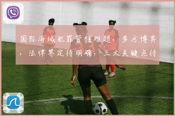 国际海域犯罪管辖难题，多方博弈，法律界定待明确，三大关键点待解析。